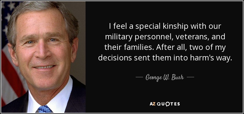 I feel a special kinship with our military personnel, veterans, and their families. After all, two of my decisions sent them into harm's way. - George W. Bush