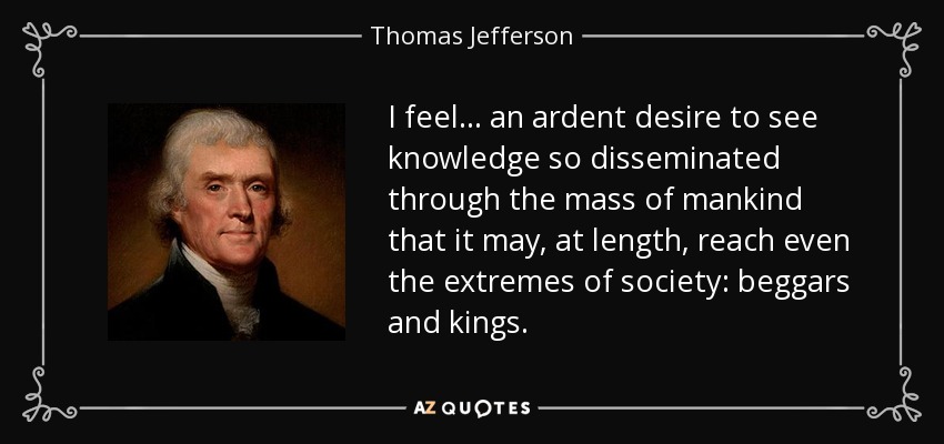 I feel... an ardent desire to see knowledge so disseminated through the mass of mankind that it may, at length, reach even the extremes of society: beggars and kings. - Thomas Jefferson