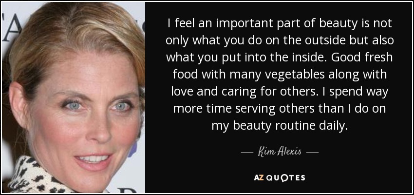 I feel an important part of beauty is not only what you do on the outside but also what you put into the inside. Good fresh food with many vegetables along with love and caring for others. I spend way more time serving others than I do on my beauty routine daily. - Kim Alexis