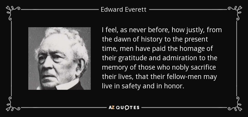I feel, as never before, how justly, from the dawn of history to the present time, men have paid the homage of their gratitude and admiration to the memory of those who nobly sacrifice their lives, that their fellow-men may live in safety and in honor. - Edward Everett