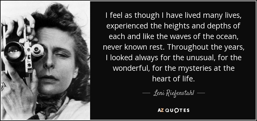 I feel as though I have lived many lives, experienced the heights and depths of each and like the waves of the ocean, never known rest. Throughout the years, I looked always for the unusual, for the wonderful, for the mysteries at the heart of life. - Leni Riefenstahl