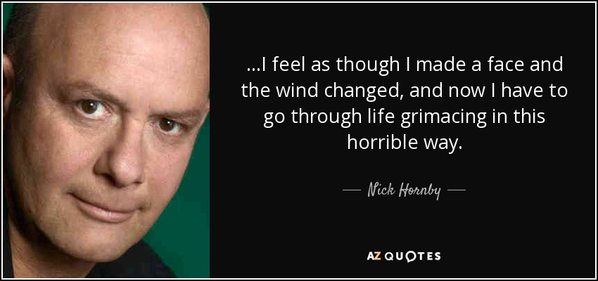 ...I feel as though I made a face and the wind changed, and now I have to go through life grimacing in this horrible way. - Nick Hornby