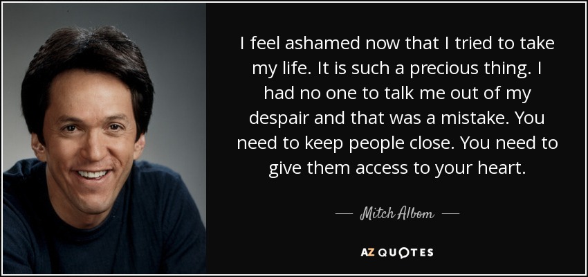I feel ashamed now that I tried to take my life. It is such a precious thing. I had no one to talk me out of my despair and that was a mistake. You need to keep people close. You need to give them access to your heart. - Mitch Albom