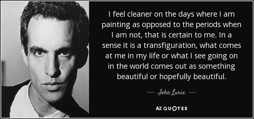 I feel cleaner on the days where I am painting as opposed to the periods when I am not, that is certain to me. In a sense it is a transfiguration, what comes at me in my life or what I see going on in the world comes out as something beautiful or hopefully beautiful. - John Lurie