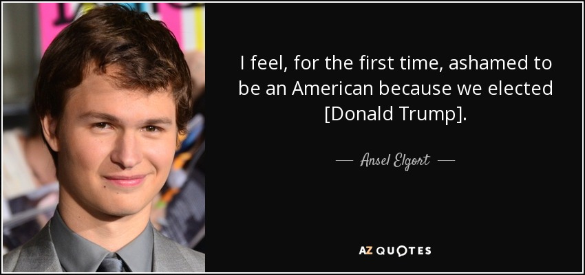 I feel, for the first time, ashamed to be an American because we elected [Donald Trump]. - Ansel Elgort