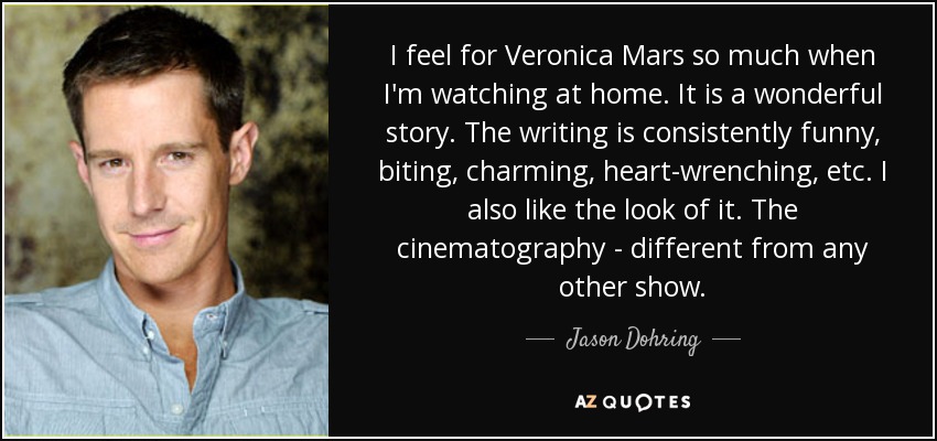 I feel for Veronica Mars so much when I'm watching at home. It is a wonderful story. The writing is consistently funny, biting, charming, heart-wrenching, etc. I also like the look of it. The cinematography - different from any other show. - Jason Dohring