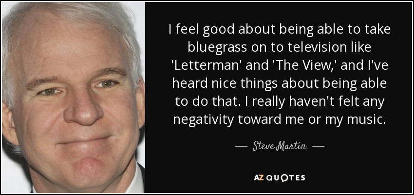 I feel good about being able to take bluegrass on to television like 'Letterman' and 'The View,' and I've heard nice things about being able to do that. I really haven't felt any negativity toward me or my music. - Steve Martin