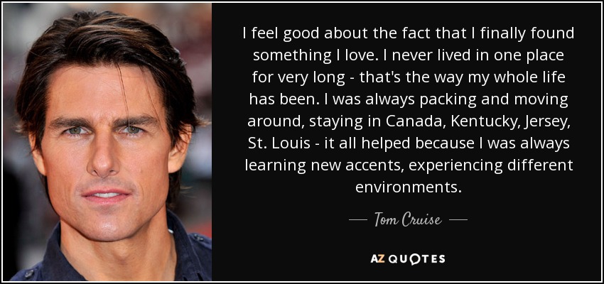 I feel good about the fact that I finally found something I love. I never lived in one place for very long - that's the way my whole life has been. I was always packing and moving around, staying in Canada, Kentucky, Jersey, St. Louis - it all helped because I was always learning new accents, experiencing different environments. - Tom Cruise