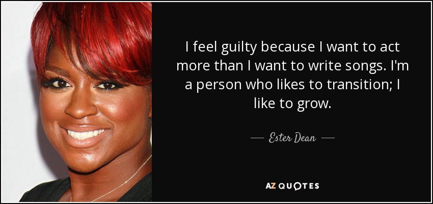 I feel guilty because I want to act more than I want to write songs. I'm a person who likes to transition; I like to grow. - Ester Dean