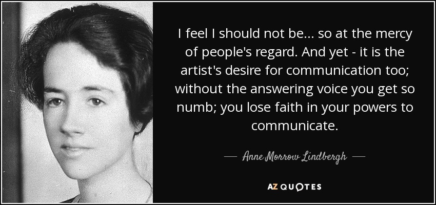I feel I should not be ... so at the mercy of people's regard. And yet - it is the artist's desire for communication too; without the answering voice you get so numb; you lose faith in your powers to communicate. - Anne Morrow Lindbergh