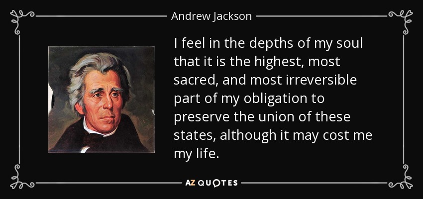 I feel in the depths of my soul that it is the highest, most sacred, and most irreversible part of my obligation to preserve the union of these states, although it may cost me my life. - Andrew Jackson
