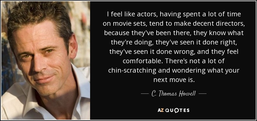 I feel like actors, having spent a lot of time on movie sets, tend to make decent directors, because they've been there, they know what they're doing, they've seen it done right, they've seen it done wrong, and they feel comfortable. There's not a lot of chin-scratching and wondering what your next move is. - C. Thomas Howell