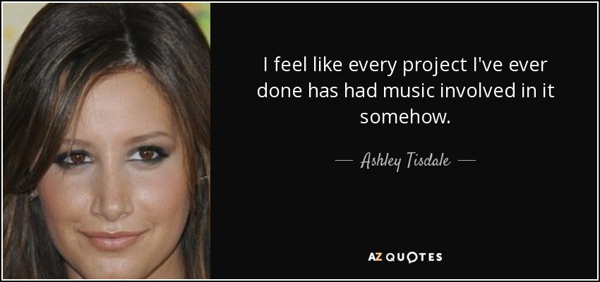 I feel like every project I've ever done has had music involved in it somehow. - Ashley Tisdale