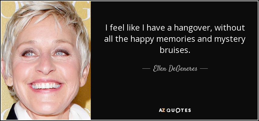 I feel like I have a hangover, without all the happy memories and mystery bruises. - Ellen DeGeneres