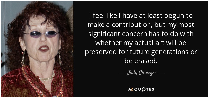 I feel like I have at least begun to make a contribution, but my most significant concern has to do with whether my actual art will be preserved for future generations or be erased. - Judy Chicago
