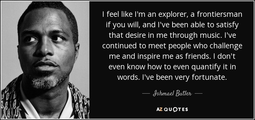 I feel like I'm an explorer, a frontiersman if you will, and I've been able to satisfy that desire in me through music. I've continued to meet people who challenge me and inspire me as friends. I don't even know how to even quantify it in words. I've been very fortunate. - Ishmael Butler
