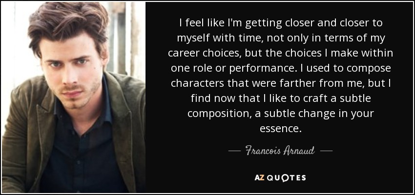 I feel like I'm getting closer and closer to myself with time, not only in terms of my career choices, but the choices I make within one role or performance. I used to compose characters that were farther from me, but I find now that I like to craft a subtle composition, a subtle change in your essence. - Francois Arnaud