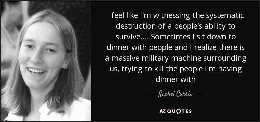 I feel like I'm witnessing the systematic destruction of a people's ability to survive.... Sometimes I sit down to dinner with people and I realize there is a massive military machine surrounding us, trying to kill the people I'm having dinner with - Rachel Corrie