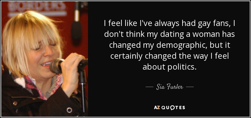 I feel like I've always had gay fans, I don't think my dating a woman has changed my demographic, but it certainly changed the way I feel about politics. - Sia Furler