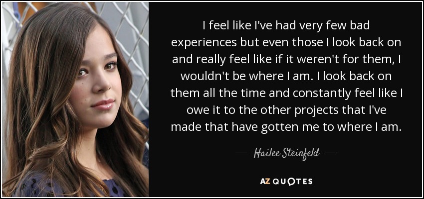 I feel like I've had very few bad experiences but even those I look back on and really feel like if it weren't for them, I wouldn't be where I am. I look back on them all the time and constantly feel like I owe it to the other projects that I've made that have gotten me to where I am. - Hailee Steinfeld