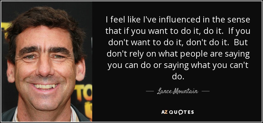 I feel like I've influenced in the sense that if you want to do it, do it. If you don't want to do it, don't do it. But don't rely on what people are saying you can do or saying what you can't do. - Lance Mountain