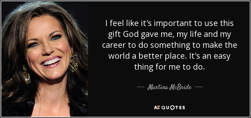 I feel like it's important to use this gift God gave me, my life and my career to do something to make the world a better place. It's an easy thing for me to do. - Martina McBride