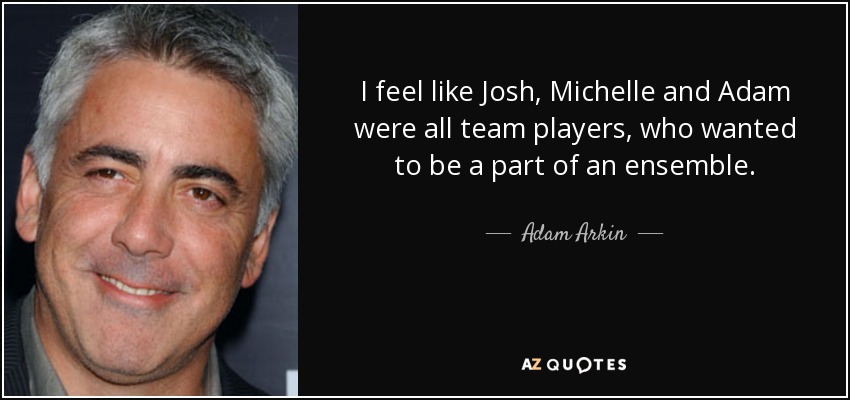I feel like Josh, Michelle and Adam were all team players, who wanted to be a part of an ensemble. - Adam Arkin