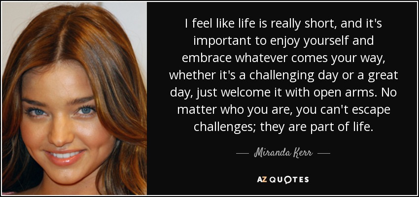I feel like life is really short, and it's important to enjoy yourself and embrace whatever comes your way, whether it's a challenging day or a great day, just welcome it with open arms. No matter who you are, you can't escape challenges; they are part of life. - Miranda Kerr