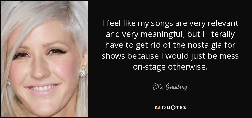 I feel like my songs are very relevant and very meaningful, but I literally have to get rid of the nostalgia for shows because I would just be mess on-stage otherwise. - Ellie Goulding