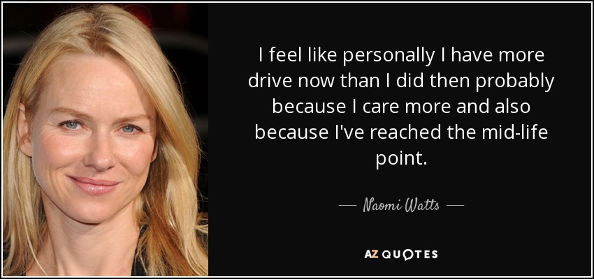 I feel like personally I have more drive now than I did then probably because I care more and also because I've reached the mid-life point. - Naomi Watts