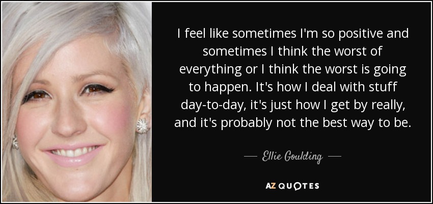 I feel like sometimes I'm so positive and sometimes I think the worst of everything or I think the worst is going to happen. It's how I deal with stuff day-to-day, it's just how I get by really, and it's probably not the best way to be. - Ellie Goulding