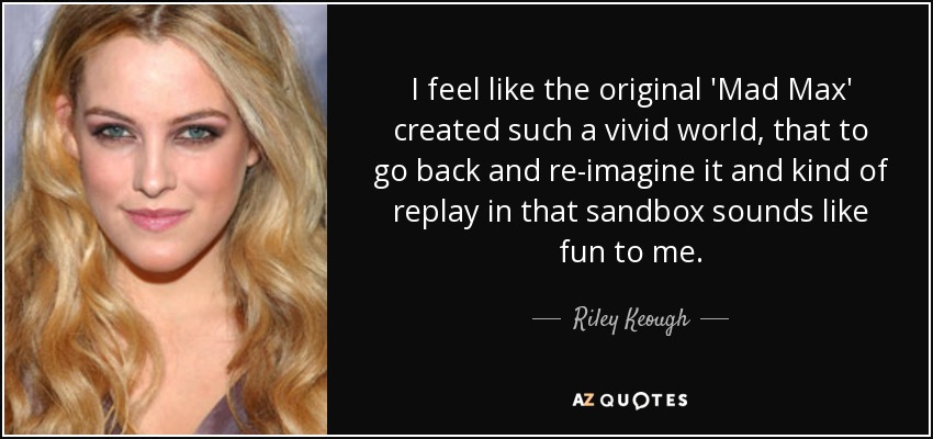 I feel like the original 'Mad Max' created such a vivid world, that to go back and re-imagine it and kind of replay in that sandbox sounds like fun to me. - Riley Keough