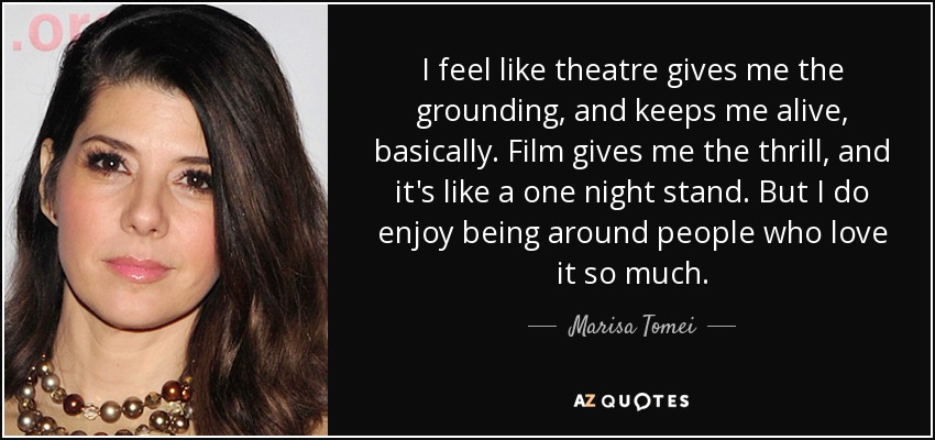 I feel like theatre gives me the grounding, and keeps me alive, basically. Film gives me the thrill, and it's like a one night stand. But I do enjoy being around people who love it so much. - Marisa Tomei