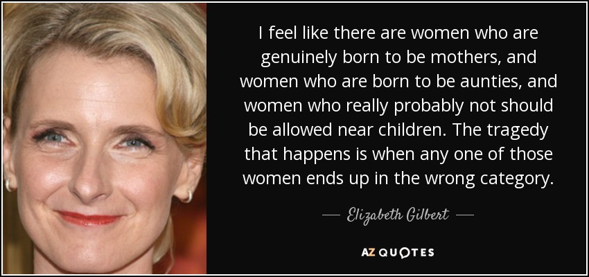 I feel like there are women who are genuinely born to be mothers, and women who are born to be aunties, and women who really probably not should be allowed near children. The tragedy that happens is when any one of those women ends up in the wrong category. - Elizabeth Gilbert