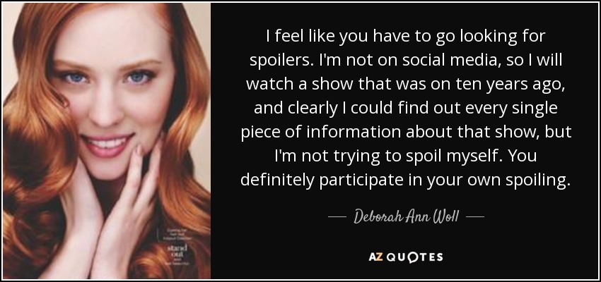I feel like you have to go looking for spoilers. I'm not on social media, so I will watch a show that was on ten years ago, and clearly I could find out every single piece of information about that show, but I'm not trying to spoil myself. You definitely participate in your own spoiling. - Deborah Ann Woll