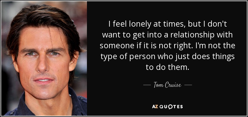 I feel lonely at times, but I don't want to get into a relationship with someone if it is not right. I'm not the type of person who just does things to do them. - Tom Cruise