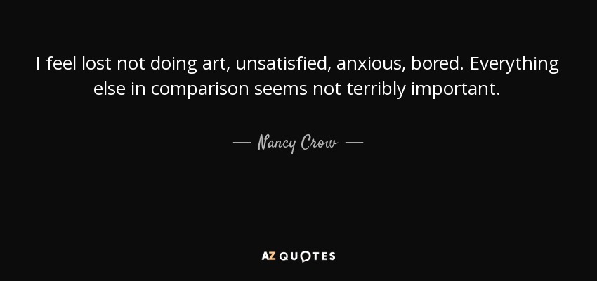 I feel lost not doing art, unsatisfied, anxious, bored. Everything else in comparison seems not terribly important. - Nancy Crow