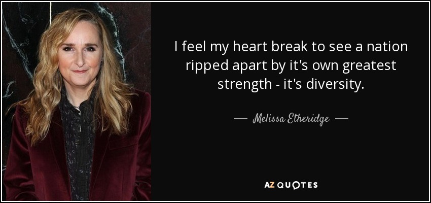 I feel my heart break to see a nation ripped apart by it's own greatest strength - it's diversity. - Melissa Etheridge