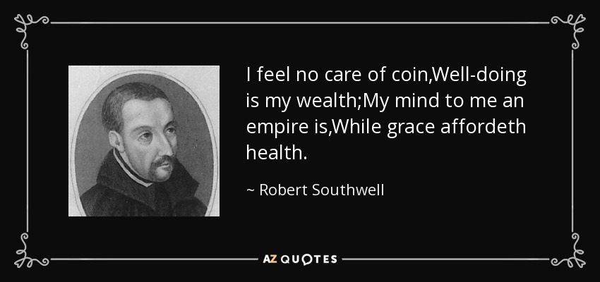 I feel no care of coin,Well-doing is my wealth;My mind to me an empire is,While grace affordeth health. - Robert Southwell