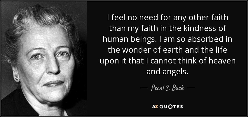I feel no need for any other faith than my faith in the kindness of human beings. I am so absorbed in the wonder of earth and the life upon it that I cannot think of heaven and angels. - Pearl S. Buck