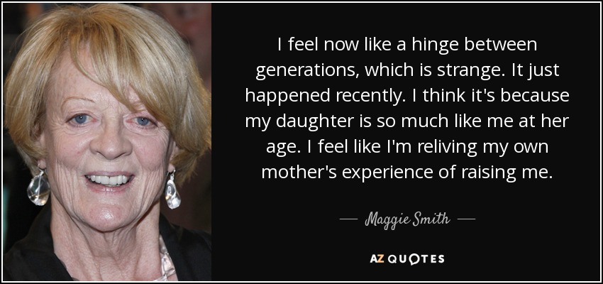I feel now like a hinge between generations, which is strange. It just happened recently. I think it's because my daughter is so much like me at her age. I feel like I'm reliving my own mother's experience of raising me. - Maggie Smith