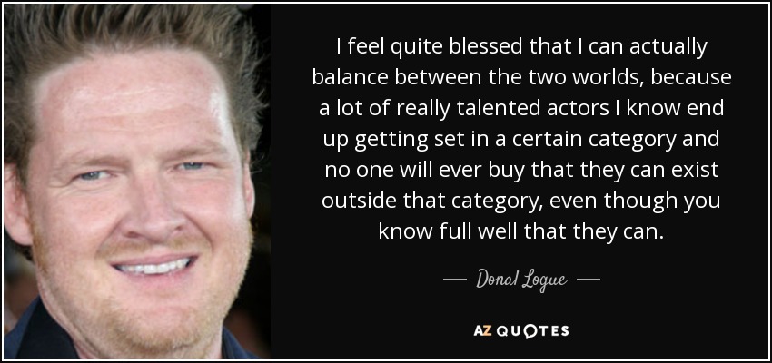 I feel quite blessed that I can actually balance between the two worlds, because a lot of really talented actors I know end up getting set in a certain category and no one will ever buy that they can exist outside that category, even though you know full well that they can. - Donal Logue