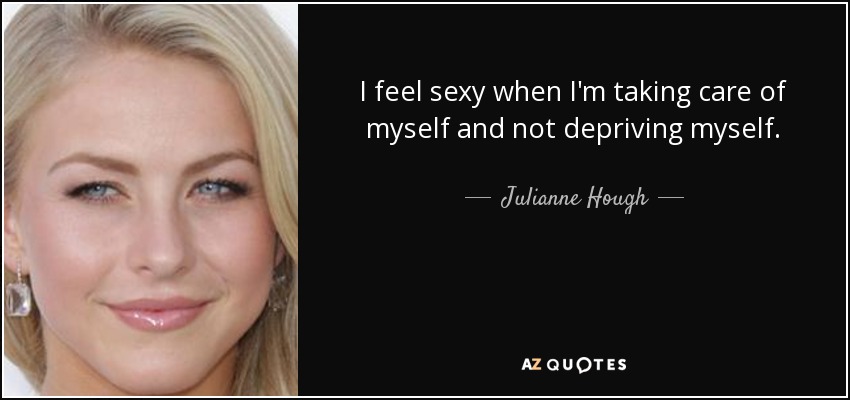 I feel sexy when I'm taking care of myself and not depriving myself. - Julianne Hough