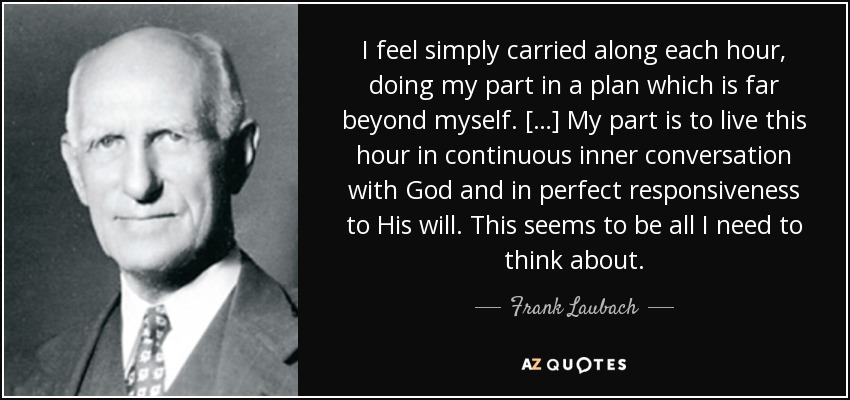 I feel simply carried along each hour, doing my part in a plan which is far beyond myself. […] My part is to live this hour in continuous inner conversation with God and in perfect responsiveness to His will. This seems to be all I need to think about. - Frank Laubach