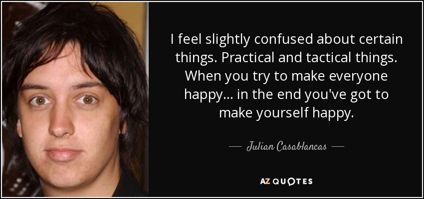 I feel slightly confused about certain things. Practical and tactical things. When you try to make everyone happy… in the end you've got to make yourself happy. - Julian Casablancas