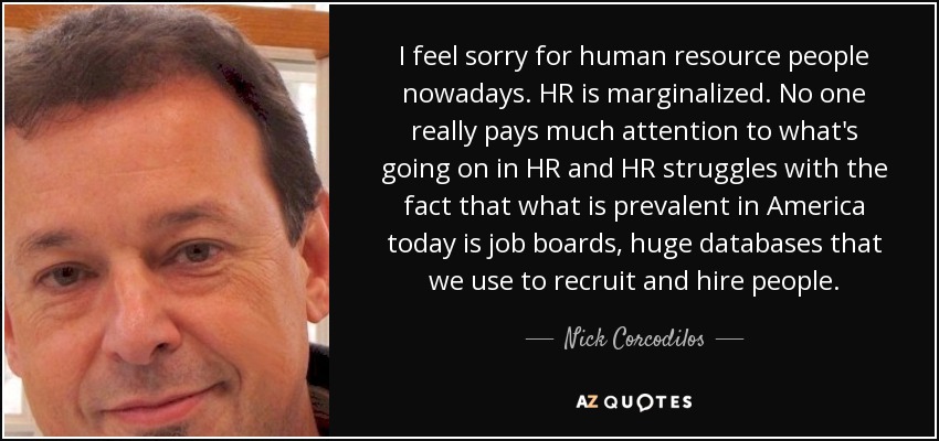 I feel sorry for human resource people nowadays. HR is marginalized. No one really pays much attention to what's going on in HR and HR struggles with the fact that what is prevalent in America today is job boards, huge databases that we use to recruit and hire people. - Nick Corcodilos