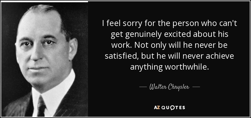 I feel sorry for the person who can't get genuinely excited about his work. Not only will he never be satisfied, but he will never achieve anything worthwhile. - Walter Chrysler