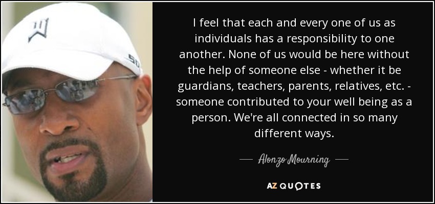I feel that each and every one of us as individuals has a responsibility to one another. None of us would be here without the help of someone else - whether it be guardians, teachers, parents, relatives, etc. - someone contributed to your well being as a person. We're all connected in so many different ways. - Alonzo Mourning
