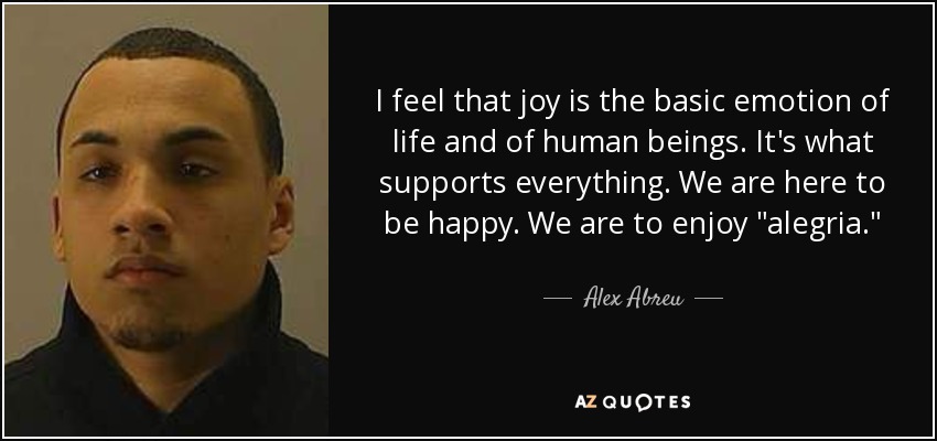 I feel that joy is the basic emotion of life and of human beings. It's what supports everything. We are here to be happy. We are to enjoy 