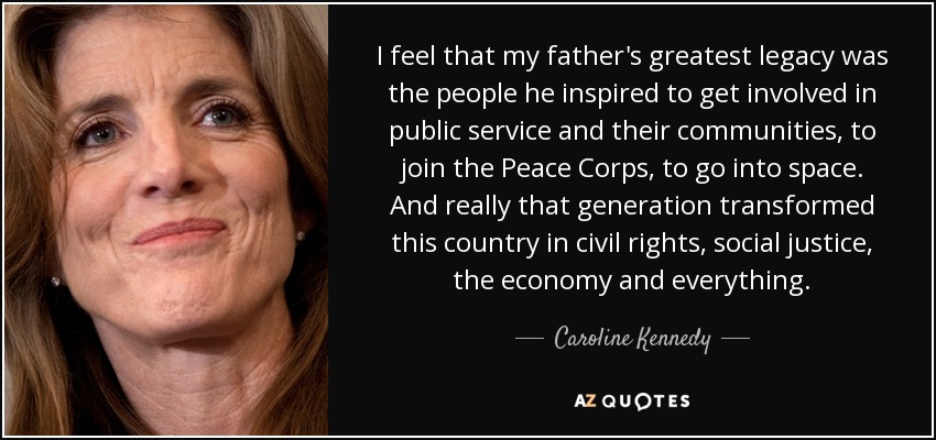 I feel that my father's greatest legacy was the people he inspired to get involved in public service and their communities, to join the Peace Corps, to go into space. And really that generation transformed this country in civil rights, social justice, the economy and everything. - Caroline Kennedy